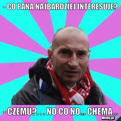 - Co pana najbardziej interesuje? - Czemu?. . . no co no... chema...