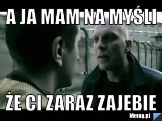 A ja mam na myśli że ci zaraz zajebie