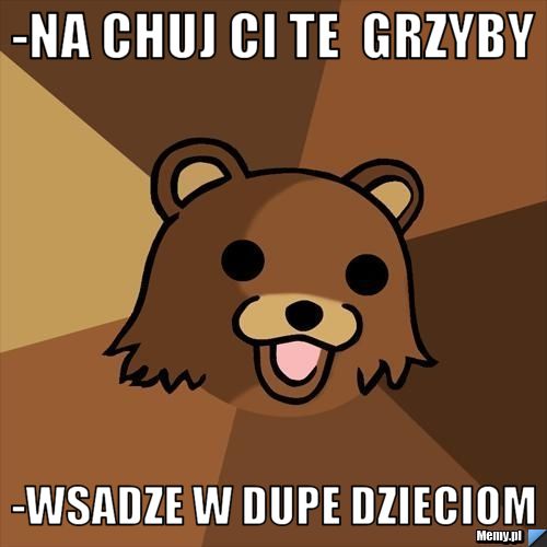 -na chuj ci te  grzyby    -wsadze w dupe dzieciom 