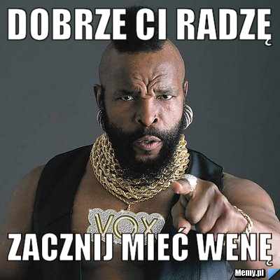 Dobrze ci radzę zacznij mieć wenę