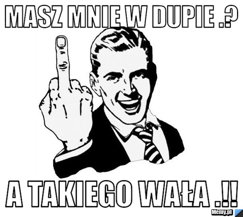 Masz mnie w dupie .?  a takiego WAŁA .!!
