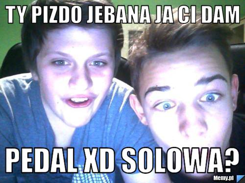 Ty pizdo jebana ja ci dam  pedal XD solowa?