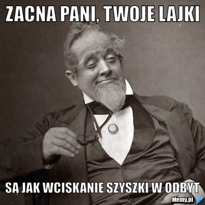 Zacna pani, twoje lajki są jak wciskanie szyszki w odbyt