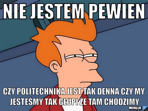 Nie jestem pewien czy Politechnika jest tak denna czy my jesteśmy tak głupi że tam chodzimy