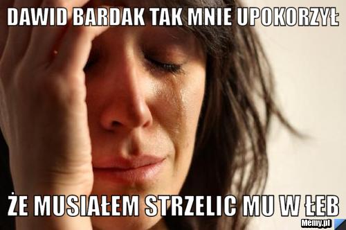 Dawid bardak tak mnie upokorzył że musiałem strzelic mu w łeb