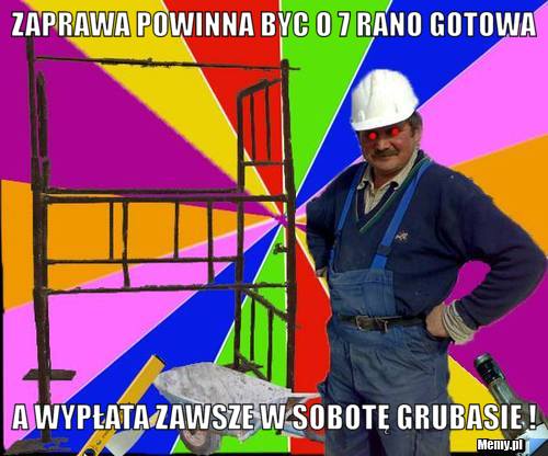 Zaprawa powinna byc o 7 rano gotowa a wypłata zawsze w sobotę Grubasie !