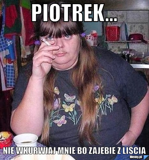 Piotrek... nie wkurwiaj mnie bo zajebie z liścia