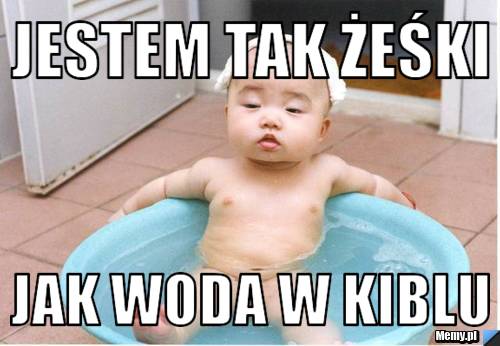Jestem tak żeśki jak woda w kiblu 