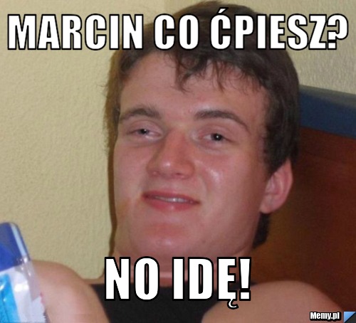 Marcin co ćpiesz? No idę!
