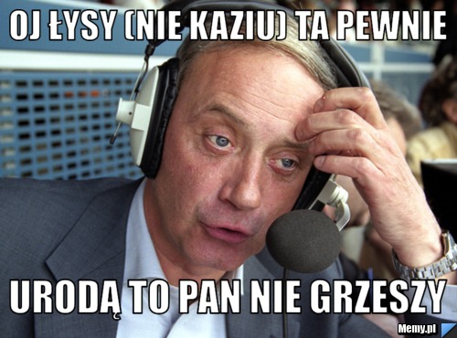 Oj łysy (nie kaziu) ta pewnie Urodą to pan nie grzeszy
