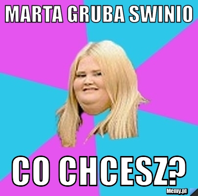 Marta gruba swinio co chcesz?