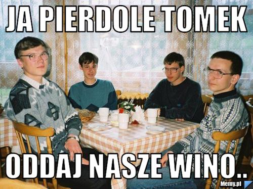 Ja pierdole Tomek Oddaj nasze wino..