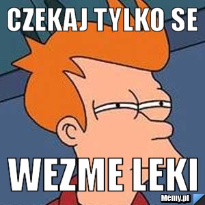 Czekaj tylko se wezme leki