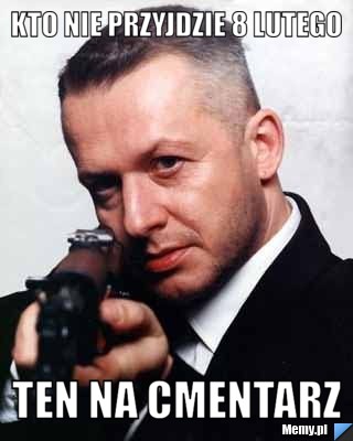 KTO NIE PRZYJDZIE 8 LUTEGO  TEN NA CMENTARZ 