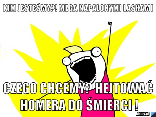 Kim jesteśmy?! mega napalonymi laskami czego chcemy? hejtować HOMERA do śmierci !