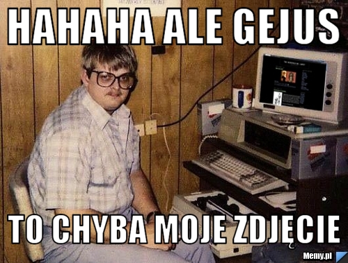 HAHAHA ALE GEJUS TO CHYBA MOJE ZDJĘCIE