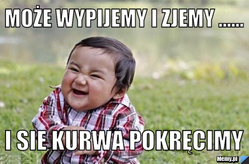 Może wypijemy i zjemy ...... i sie Kurwa pokręcimy
