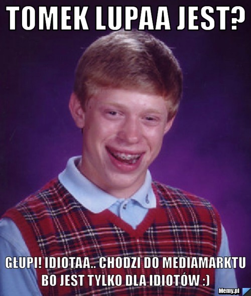 Tomek lupaa jest? głupi! idiotaa.. Chodzi do Mediamarktu bo jest tylko dla idiotów :) 