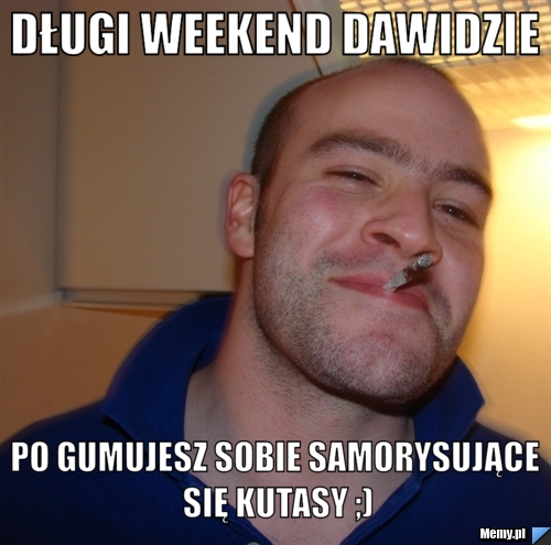 Długi weekend Dawidzie Po gumujesz sobie samorysujące się kutasy ;)
