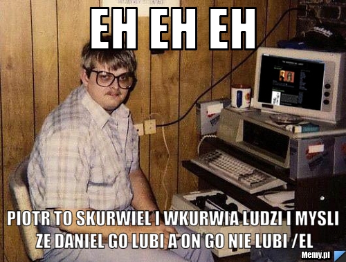 Eh eh eh  piotr to skurwiel i wkurwia ludzi i mysli ze daniel go lubi a on go nie lubi /el