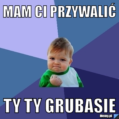 Mam ci przywalić ty ty grubasie
