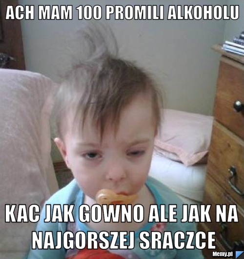 Ach mam 100 promili alkoholu kac jak gowno ale jak na najgorszej sraczce