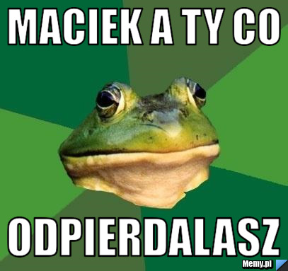 Maciek a ty co  ODPIERDALASZ