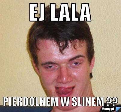 Ej lala  pierdolnem w slinem ??