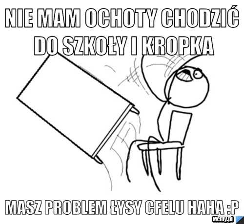 Nie mam ochoty chodzić do szkoły i kropka masz problem łysy cfelu haha :p