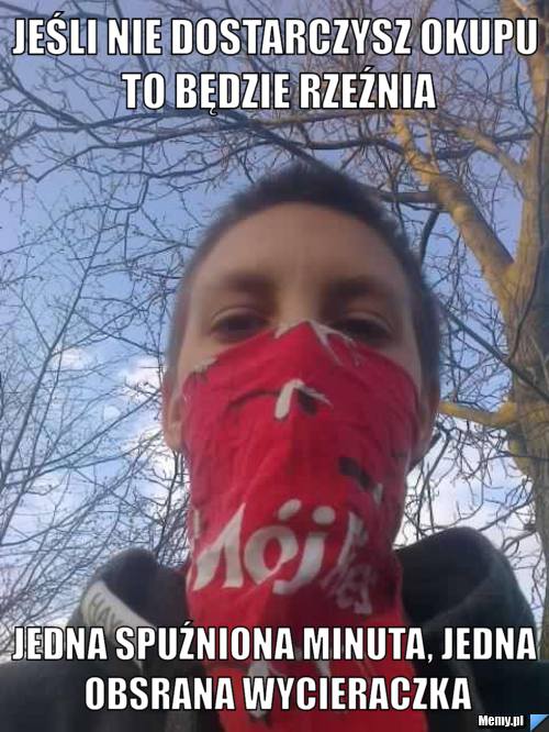 Jeśli nie dostarczysz okupu to będzie rzeźnia jedna spuźniona minuta, jedna obsrana wycieraczka