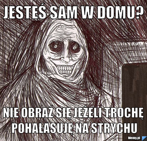 Jesteś sam w domu? Nie obraź się jeżeli trochę pohałasuję na strychu