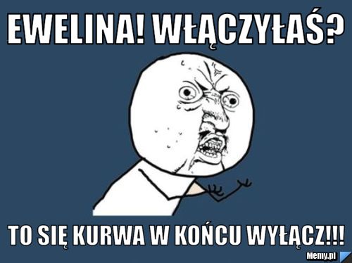 Ewelina! Włączyłaś? To się kurwa w końcu wyłącz!!!