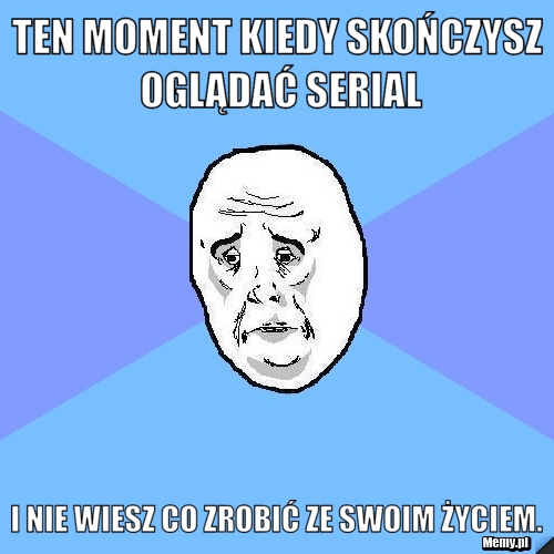 Ten moment kiedy skończysz oglądać serial i nie wiesz co zrobić ze swoim życiem.