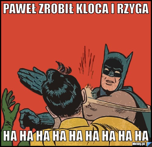 Paweł zrobił kloca i rzyga ha ha ha ha ha ha ha ha ha