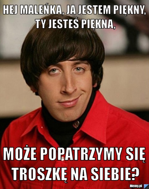 Hej maleńka, ja jestem piękny, Ty jesteś piękna, może popatrzymy się troszkę na siebie?