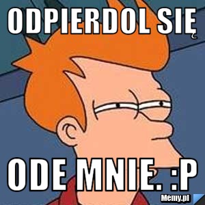 ODPIERDOL SIĘ ODE MNIE. :P