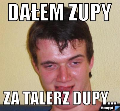 Dałem zupy Za talerz dupy...