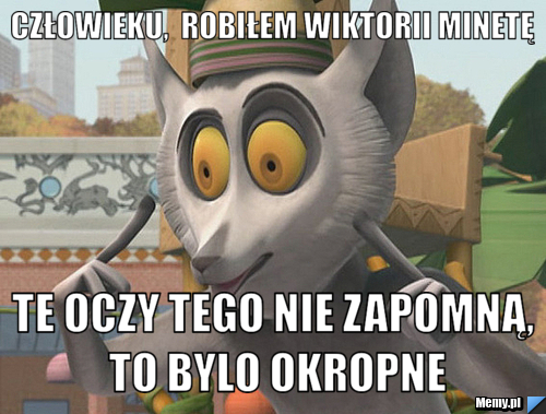Człowieku,  robiłem Wiktorii minetę Te oczy tego nie zapomną, to bylo okropne