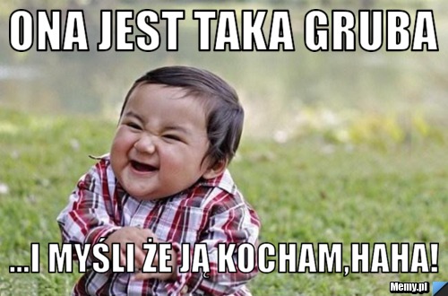 Ona jest taka gruba ...i myśli że ją kocham,haha!