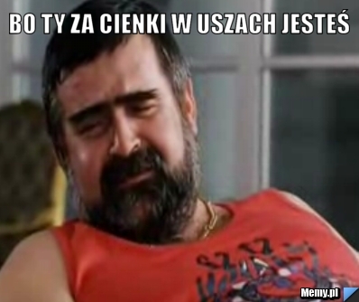 Bo ty za cienki w uszach jesteś 