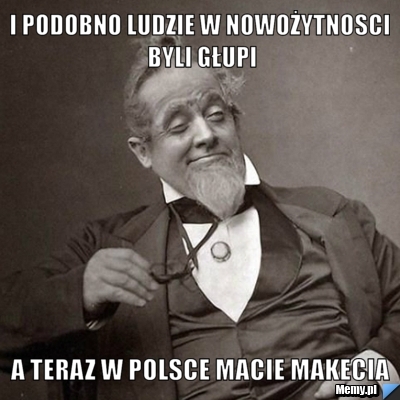 I podobno ludzie w nowożytnosci byli głupi A teraz w polsce macie makecia