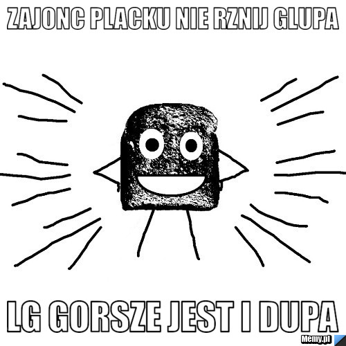 Zajonc placku nie rznij glupa LG gorsze jest i dupa
