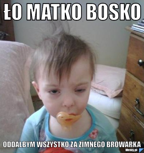 ło matko bosko oddałbym wszystko za zimnego browarka