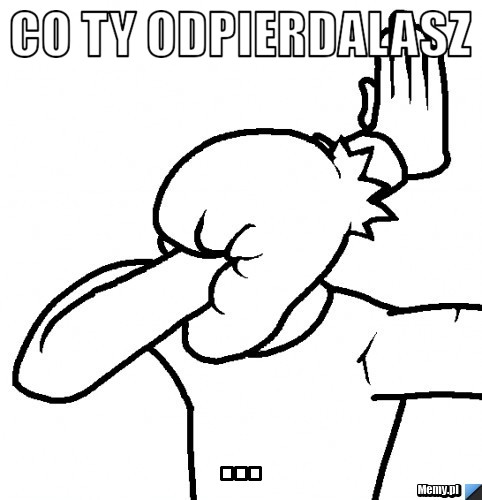 Co ty odpierdalasz ...