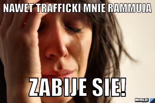 Nawet trafficki mnie rammuja Zabije sie!