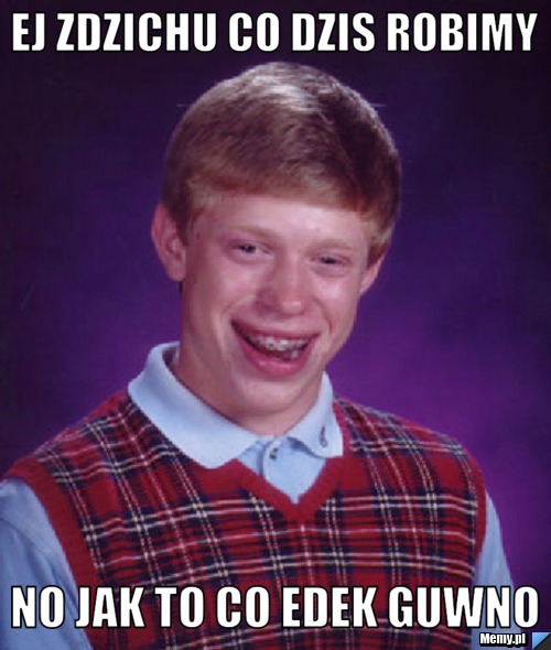 Ej zdzichu co dzis robimy no jak to co edek guwno