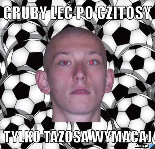 Gruby leć po czitosy  tylko tazosa wymacaj 
