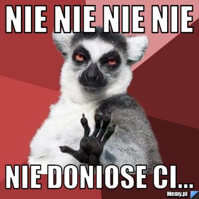 Nie nie nie nie  nie doniose ci...