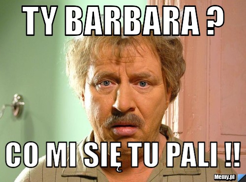 Ty barbara ? co mi się tu Pali !!