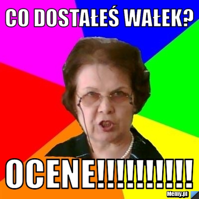 Co dostałeś Wałek? Ocene!!!!!!!!!!